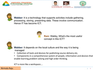 UNESCO EDUCATION SECTOR 6Nirmala Raju
Wabber: It is a technology that supports activities include gathering,
processing, storing, presenting data. These involve communication.
Hence IT has become ICT.
Ram: Wabby, What’s the most useful
concept in this ICT?
Wabber: It depends on the local culture and the way it is being
managed
• Collection of tools and devices for publishing course delivery etc.
• Components in a comprehensive system of people, information and devices that
enable learning,problem solving and high order thinking.
ICT is more like a workspace….
 