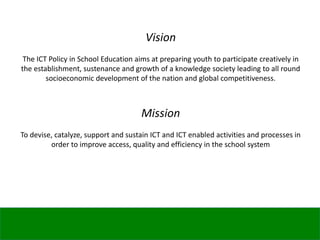 Vision
The ICT Policy in School Education aims at preparing youth to participate creatively in
the establishment, sustenance and growth of a knowledge society leading to all round
socioeconomic development of the nation and global competitiveness.
Mission
To devise, catalyze, support and sustain ICT and ICT enabled activities and processes in
order to improve access, quality and efficiency in the school system
 