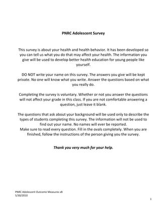 PNRC	
  Adolescent	
  Outcome	
  Measures	
  v8	
  
5/30/2010	
  
	
   	
   	
   1
	
   	
   	
  
	
  
	
  
	
  
PNRC	
  Adolescent	
  Survey	
  
	
  
	
  
	
  
This	
  survey	
  is	
  about	
  your	
  health	
  and	
  health	
  behavior.	
  It	
  has	
  been	
  developed	
  so	
  
you	
  can	
  tell	
  us	
  what	
  you	
  do	
  that	
  may	
  affect	
  your	
  health.	
  The	
  information	
  you	
  
give	
  will	
  be	
  used	
  to	
  develop	
  better	
  health	
  education	
  for	
  young	
  people	
  like	
  
yourself.	
  
	
  
DO	
  NOT	
  write	
  your	
  name	
  on	
  this	
  survey.	
  The	
  answers	
  you	
  give	
  will	
  be	
  kept	
  
private.	
  No	
  one	
  will	
  know	
  what	
  you	
  write.	
  Answer	
  the	
  questions	
  based	
  on	
  what	
  
you	
  really	
  do.	
  
	
  
Completing	
  the	
  survey	
  is	
  voluntary.	
  Whether	
  or	
  not	
  you	
  answer	
  the	
  questions	
  
will	
  not	
  affect	
  your	
  grade	
  in	
  this	
  class.	
  If	
  you	
  are	
  not	
  comfortable	
  answering	
  a	
  
question,	
  just	
  leave	
  it	
  blank.	
  
	
  
The	
  questions	
  that	
  ask	
  about	
  your	
  background	
  will	
  be	
  used	
  only	
  to	
  describe	
  the	
  
types	
  of	
  students	
  completing	
  this	
  survey.	
  The	
  information	
  will	
  not	
  be	
  used	
  to	
  
find	
  out	
  your	
  name.	
  No	
  names	
  will	
  ever	
  be	
  reported.	
  
Make	
  sure	
  to	
  read	
  every	
  question.	
  Fill	
  in	
  the	
  ovals	
  completely.	
  When	
  you	
  are	
  
finished,	
  follow	
  the	
  instructions	
  of	
  the	
  person	
  giving	
  you	
  the	
  survey.	
  
	
  
Thank	
  you	
  very	
  much	
  for	
  your	
  help.
 