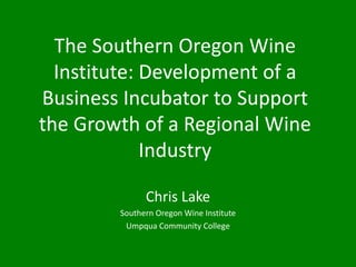 The Southern Oregon Wine
  Institute: Development of a
Business Incubator to Support
the Growth of a Regional Wine
             Industry

              Chris Lake
        Southern Oregon Wine Institute
         Umpqua Community College
 