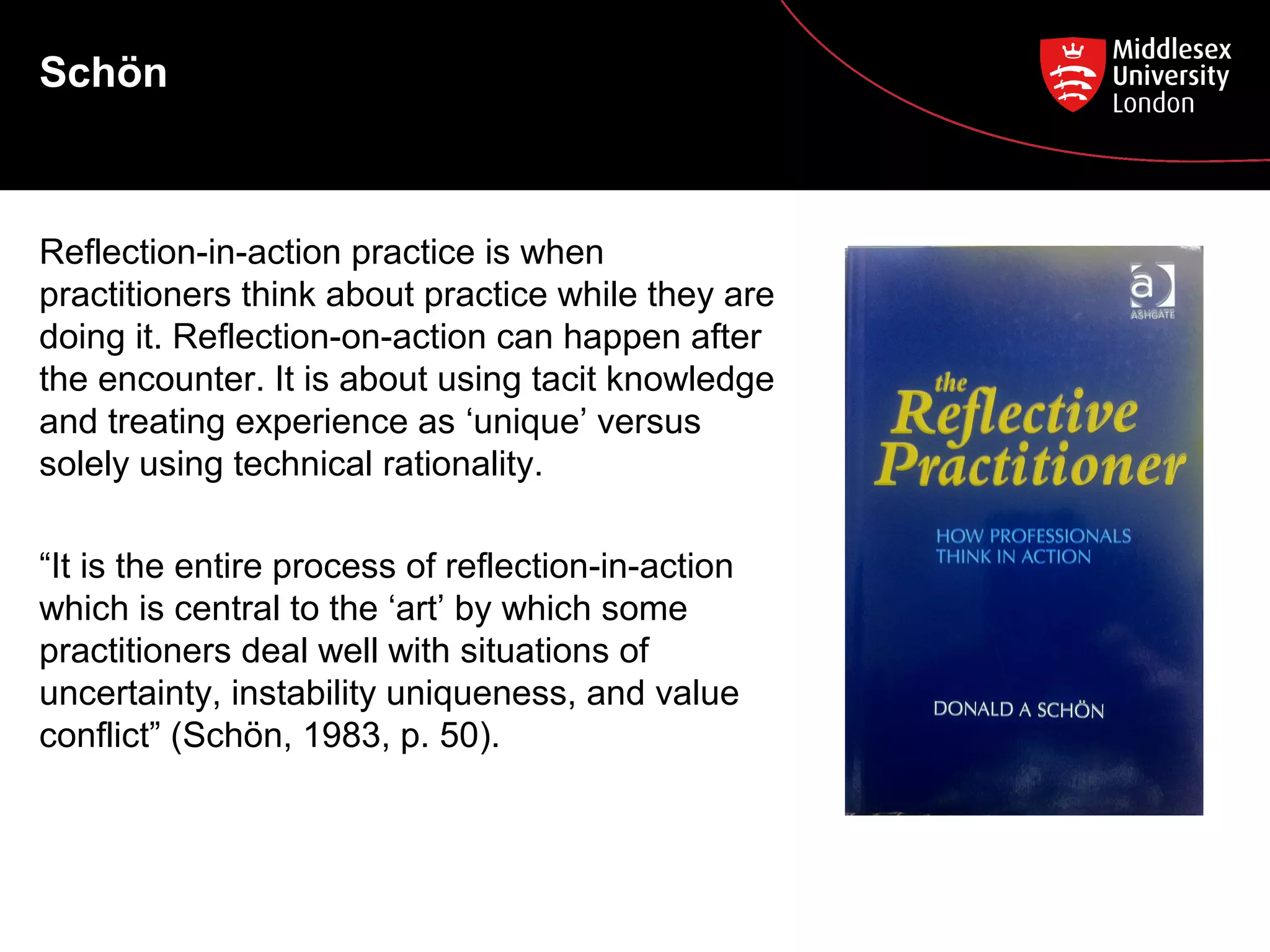 Schön

Reflection-in-action practice is when
practitioners think about practice while they are
doing it. Reflection-on-action can happen after
the encounter. It is about using tacit knowledge
and treating experience as ‘unique’ versus
solely using technical rationality.
“It is the entire process of reflection-in-action
which is central to the ‘art’ by which some
practitioners deal well with situations of
uncertainty, instability uniqueness, and value
conflict” (Schön, 1983, p. 50).

 