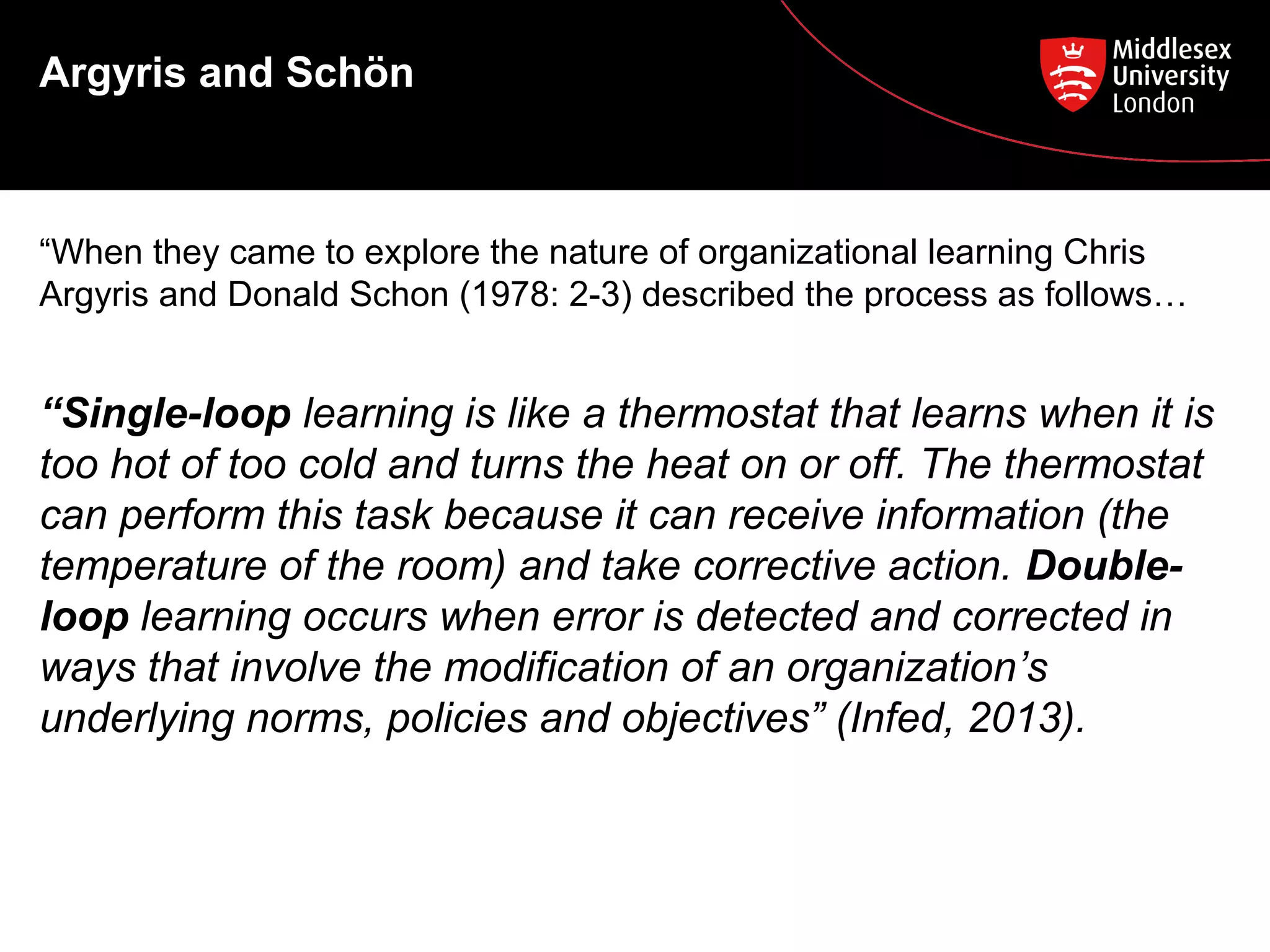 Argyris and Schön

“When they came to explore the nature of organizational learning Chris
Argyris and Donald Schon (1978: 2-3) described the process as follows…

“Single-loop learning is like a thermostat that learns when it is
too hot of too cold and turns the heat on or off. The thermostat
can perform this task because it can receive information (the
temperature of the room) and take corrective action. Doubleloop learning occurs when error is detected and corrected in
ways that involve the modification of an organization’s
underlying norms, policies and objectives” (Infed, 2013).

 
