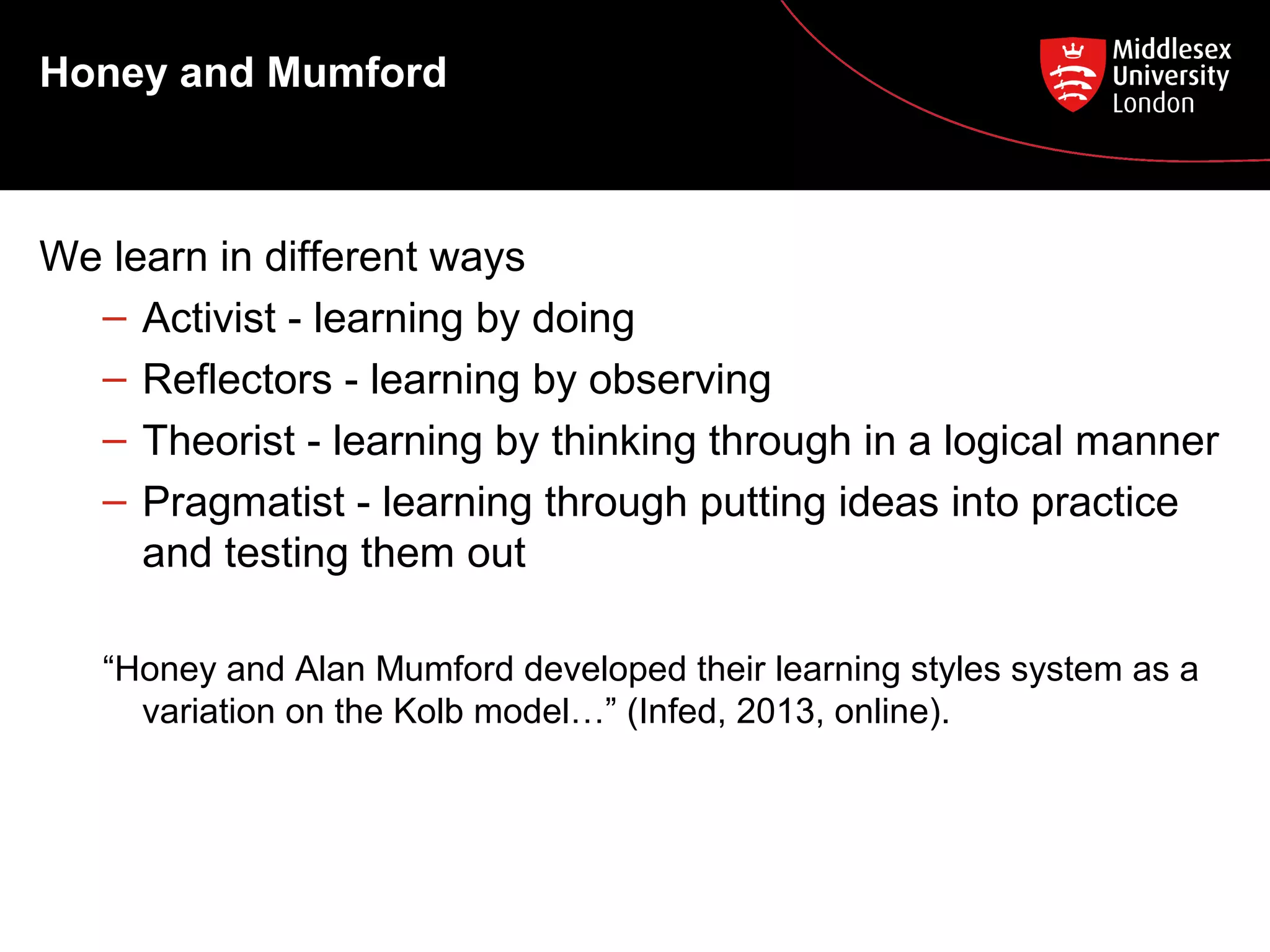 Honey and Mumford

We learn in different ways
– Activist - learning by doing
– Reflectors - learning by observing
– Theorist - learning by thinking through in a logical manner
– Pragmatist - learning through putting ideas into practice
and testing them out
“Honey and Alan Mumford developed their learning styles system as a
variation on the Kolb model…” (Infed, 2013, online).

 