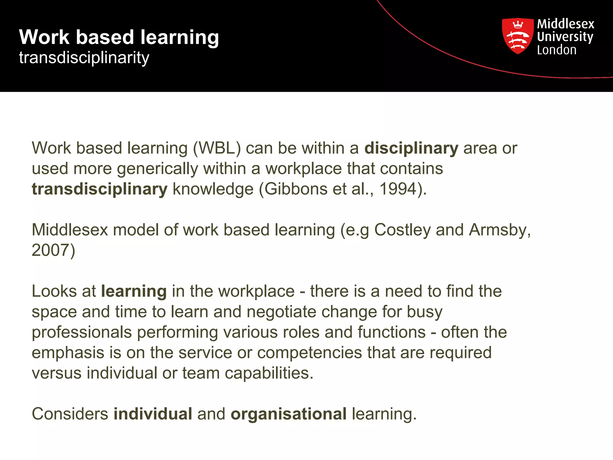 Work based learning

transdisciplinarity

Work based learning (WBL) can be within a disciplinary area or
used more generically within a workplace that contains
transdisciplinary knowledge (Gibbons et al., 1994).
Middlesex model of work based learning (e.g Costley and Armsby,
2007)
Looks at learning in the workplace - there is a need to find the
space and time to learn and negotiate change for busy
professionals performing various roles and functions - often the
emphasis is on the service or competencies that are required
versus individual or team capabilities.
Considers individual and organisational learning.

 