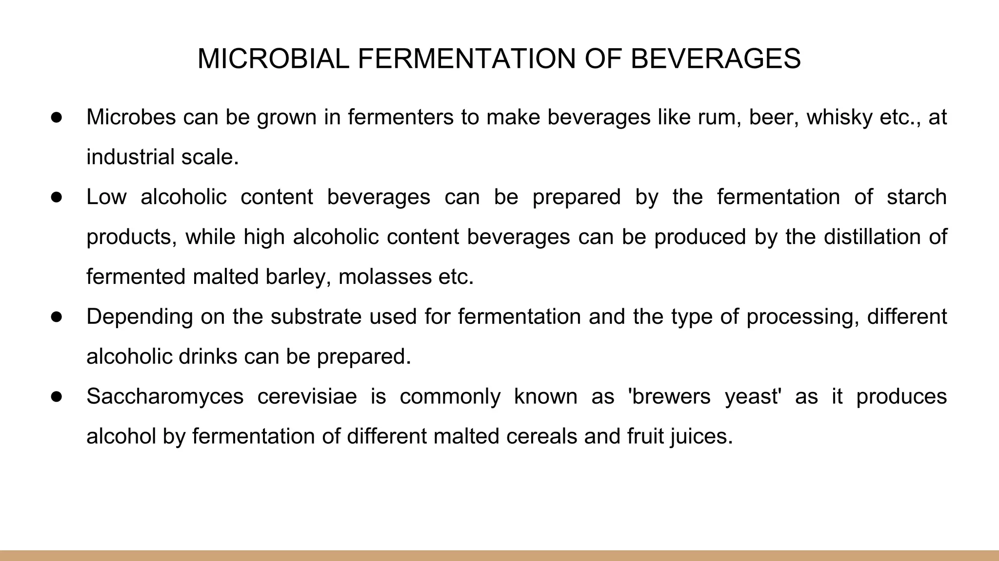 MICROBIAL FERMENTATION OF BEVERAGES
● Microbes can be grown in fermenters to make beverages like rum, beer, whisky etc., at
industrial scale.
● Low alcoholic content beverages can be prepared by the fermentation of starch
products, while high alcoholic content beverages can be produced by the distillation of
fermented malted barley, molasses etc.
● Depending on the substrate used for fermentation and the type of processing, different
alcoholic drinks can be prepared.
● Saccharomyces cerevisiae is commonly known as 'brewers yeast' as it produces
alcohol by fermentation of different malted cereals and fruit juices.
 