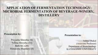 APPLICATION OF FERMENTATION TECHNOLOGY:
MICROBIAL FERMENTATION OF BEVERAGE-WINERY,
DISTILLERY
Presentation by:
Preyasha Shrestha 34)
Nilima Shrestha (33)
Rabi KC (20)
Himanshu Bhandary (4)
Presentation to:
Ashna Dhakal
(Associate Professor)
Department of Biotechnology
KATHMANDU UNIVERSITY
 