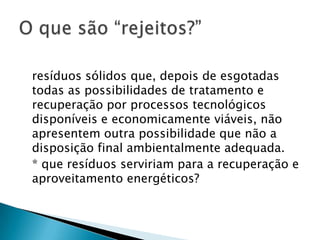 resíduos sólidos que, depois de esgotadas
todas as possibilidades de tratamento e
recuperação por processos tecnológicos
disponíveis e economicamente viáveis, não
apresentem outra possibilidade que não a
disposição final ambientalmente adequada.
* que resíduos serviriam para a recuperação e
aproveitamento energéticos?
 