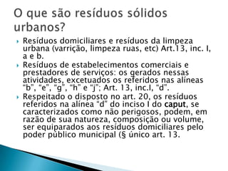    Resíduos domiciliares e resíduos da limpeza
    urbana (varrição, limpeza ruas, etc) Art.13, inc. I,
    a e b.
   Resíduos de estabelecimentos comerciais e
    prestadores de serviços: os gerados nessas
    atividades, excetuados os referidos nas alíneas
    “b”, “e”, “g”, “h” e “j”; Art. 13, inc.I, “d”.
   Respeitado o disposto no art. 20, os resíduos
    referidos na alínea “d” do inciso I do caput, se
    caracterizados como não perigosos, podem, em
    razão de sua natureza, composição ou volume,
    ser equiparados aos resíduos domiciliares pelo
    poder público municipal (§ único art. 13.
 