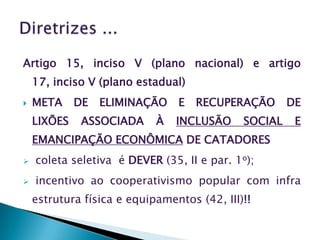Artigo 15, inciso V (plano nacional) e artigo
    17, inciso V (plano estadual)
   META     DE   ELIMINAÇÃO    E   RECUPERAÇÃO       DE
    LIXÕES    ASSOCIADA     À   INCLUSÃO     SOCIAL    E
    EMANCIPAÇÃO ECONÔMICA DE CATADORES
   coleta seletiva é DEVER (35, II e par. 1o);
   incentivo ao cooperativismo popular com infra
    estrutura física e equipamentos (42, III)!!
 