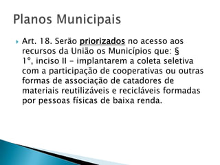    Art. 18. Serão priorizados no acesso aos
    recursos da União os Municípios que: §
    1º, inciso II - implantarem a coleta seletiva
    com a participação de cooperativas ou outras
    formas de associação de catadores de
    materiais reutilizáveis e recicláveis formadas
    por pessoas físicas de baixa renda.
 