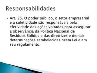    Art. 25. O poder público, o setor empresarial
    e a coletividade são responsáveis pela
    efetividade das ações voltadas para assegurar
    a observância da Política Nacional de
    Resíduos Sólidos e das diretrizes e demais
    determinações estabelecidas nesta Lei e em
    seu regulamento.
 