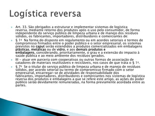    Art. 33. São obrigados a estruturar e implementar sistemas de logística
    reversa, mediante retorno dos produtos após o uso pelo consumidor, de forma
    independente do serviço público de limpeza urbana e de manejo dos resíduos
    sólidos, os fabricantes, importadores, distribuidores e comerciantes de:
   § 1o Na forma do disposto em regulamento ou em acordos setoriais e termos de
    compromisso firmados entre o poder público e o setor empresarial, os sistemas
    previstos no caput serão estendidos a produtos comercializados em embalagens
    plásticas, metálicas ou de vidro, e aos demais produtos e
    embalagens, considerando, prioritariamente, o grau e a extensão do impacto à
    saúde pública e ao meio ambiente dos resíduos gerados.
   III - atuar em parceria com cooperativas ou outras formas de associação de
    catadores de materiais reutilizáveis e recicláveis, nos casos de que trata o § 1o.
   § 7o Se o titular do serviço público de limpeza urbana e de manejo de resíduos
    sólidos, por acordo setorial ou termo de compromisso firmado com o setor
    empresarial, encarregar-se de atividades de responsabilidade dos
    fabricantes, importadores, distribuidores e comerciantes nos sistemas de logística
    reversa dos produtos e embalagens a que se refere este artigo, as ações do poder
    público serão devidamente remuneradas, na forma previamente acordada entre as
    partes.
 