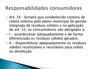    Art. 35. Sempre que estabelecido sistema de
    coleta seletiva pelo plano municipal de gestão
    integrada de resíduos sólidos e na aplicação
    do art. 33, os consumidores são obrigados a:
   I - acondicionar adequadamente e de forma
    diferenciada os resíduos sólidos gerados;
   II - disponibilizar adequadamente os resíduos
    sólidos reutilizáveis e recicláveis para coleta
    ou devolução.
 