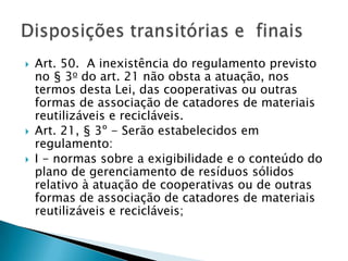    Art. 50. A inexistência do regulamento previsto
    no § 3o do art. 21 não obsta a atuação, nos
    termos desta Lei, das cooperativas ou outras
    formas de associação de catadores de materiais
    reutilizáveis e recicláveis.
   Art. 21, § 3º - Serão estabelecidos em
    regulamento:
   I - normas sobre a exigibilidade e o conteúdo do
    plano de gerenciamento de resíduos sólidos
    relativo à atuação de cooperativas ou de outras
    formas de associação de catadores de materiais
    reutilizáveis e recicláveis;
 