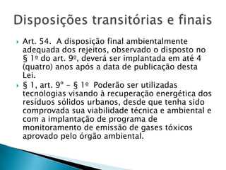    Art. 54. A disposição final ambientalmente
    adequada dos rejeitos, observado o disposto no
    § 1o do art. 9o, deverá ser implantada em até 4
    (quatro) anos após a data de publicação desta
    Lei.
   § 1, art. 9º - § 1o Poderão ser utilizadas
    tecnologias visando à recuperação energética dos
    resíduos sólidos urbanos, desde que tenha sido
    comprovada sua viabilidade técnica e ambiental e
    com a implantação de programa de
    monitoramento de emissão de gases tóxicos
    aprovado pelo órgão ambiental.
 