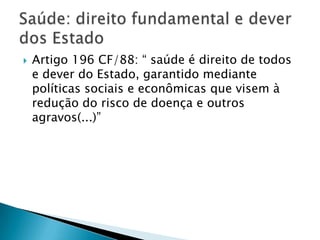    Artigo 196 CF/88: “ saúde é direito de todos
    e dever do Estado, garantido mediante
    políticas sociais e econômicas que visem à
    redução do risco de doença e outros
    agravos(...)”
 