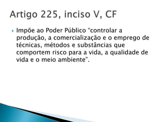   Impõe ao Poder Público “controlar a
    produção, a comercialização e o emprego de
    técnicas, métodos e substâncias que
    comportem risco para a vida, a qualidade de
    vida e o meio ambiente”.
 
