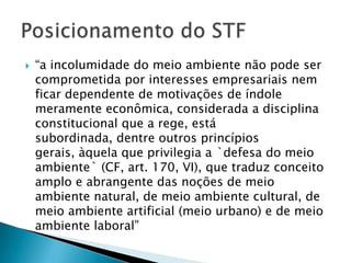    “a incolumidade do meio ambiente não pode ser
    comprometida por interesses empresariais nem
    ficar dependente de motivações de índole
    meramente econômica, considerada a disciplina
    constitucional que a rege, está
    subordinada, dentre outros princípios
    gerais, àquela que privilegia a `defesa do meio
    ambiente` (CF, art. 170, VI), que traduz conceito
    amplo e abrangente das noções de meio
    ambiente natural, de meio ambiente cultural, de
    meio ambiente artificial (meio urbano) e de meio
    ambiente laboral”
 