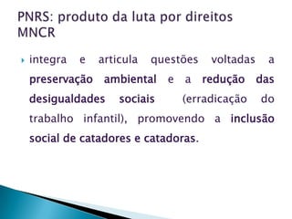    integra   e   articula   questões    voltadas     a
    preservação    ambiental    e   a   redução     das
    desigualdades     sociais       (erradicação    do
    trabalho infantil), promovendo a inclusão
    social de catadores e catadoras.
 