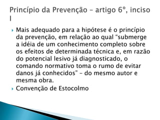    Mais adequado para a hipótese é o princípio
    da prevenção, em relação ao qual “submerge
    a idéia de um conhecimento completo sobre
    os efeitos de determinada técnica e, em razão
    do potencial lesivo já diagnosticado, o
    comando normativo toma o rumo de evitar
    danos já conhecidos” – do mesmo autor e
    mesma obra.
   Convenção de Estocolmo
 