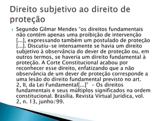    Segundo Gilmar Mendes “os direitos fundamentais
    não contém apenas uma proibição de intervenção
    [...], expressando também um postulado de proteção
    [...]. Discutiu-se intensamente se havia um direito
    subjetivo à observância do dever de proteção ou, em
    outros termos, se haveria um direito fundamental à
    proteção. A Corte Constitucional acabou por
    reconhecer esse direito, enfatizando que a não
    observância de um dever de proteção corresponde a
    uma lesão do direito fundamental previsto no art.
    2, II, da Lei Fundamental[...]” - Os direitos
    fundamentais e seus múltiplos significados na ordem
    constitucional. Brasília. Revista Virtual Jurídica, vol.
    2, n. 13, junho/99.
 
