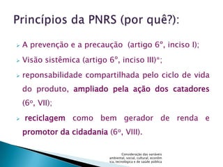    A prevenção e a precaução (artigo 6º, inciso I);
   Visão sistêmica (artigo 6º, inciso III)*;
   reponsabilidade compartilhada pelo ciclo de vida
    do produto, ampliado pela ação dos catadores
    (6o, VII);
   reciclagem como bem gerador de renda e
    promotor da cidadania (6o, VIII).

                                      Consideração das variáveis
                             ambiental, social, cultural, econôm
                             ica, tecnológica e de saúde pública
 