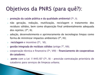    proteção da saúde pública e da qualidade ambiental (7o, I);
   não geração, redução, reutilização, reciclagem e tratamento dos
    resíduos sólidos, bem como disposição final ambientalmente adequada
    dos rejeitos; (7º, II);
   adoção, desenvolvimento e aprimoramento de tecnologias limpas como
    forma de minimizar impactos ambientais (7º, IV);
   reciclagem e incentivo (7o, VI);
   gestão integrada de resíduos sólidos (artigo 7º, VII);
   cooperação técnica e financeira (7o, VIII) – financiamento de cooperativas
    de catadores;
   ponte com a Lei 11445/07 (7o, X) – previsão contratação prioritária de
    catadores para serviços de limpeza urbana;
 