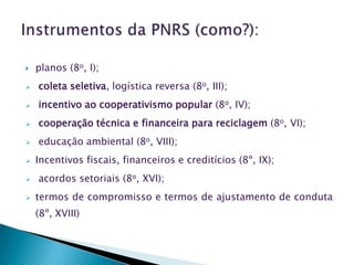   planos (8o, I);
   coleta seletiva, logística reversa (8o, III);
   incentivo ao cooperativismo popular (8o, IV);
   cooperação técnica e financeira para reciclagem (8o, VI);
   educação ambiental (8o, VIII);
   Incentivos fiscais, financeiros e creditícios (8º, IX);
   acordos setoriais (8o, XVI);
   termos de compromisso e termos de ajustamento de conduta
    (8º, XVIII)
 