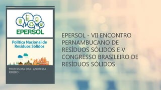 EPERSOL - VII ENCONTRO
PERNAMBUCANO DE
RESÍDUOS SÓLIDOS E V
CONGRESSO BRASILEIRO DE
RESÍDUOS SÓLIDOS
 
