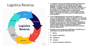 Logística Reversa
• A Logística Reversa foi implementada no Brasil por
meio da Lei 12.305, de 2 de agosto de 2010, que
instituiu a Política Nacional de Resíduos Sólidos
(PNRS), e regulamentada pelos Decretos 10.936 de 12
de janeiro de 2022, e 11.044, de 13 de abril de 2022.
De acordo com a PNRS, cabe aos fabricantes,
importadores, distribuidores e comerciantes tomar
todas as medidas necessárias para a implementação
dessa política.
• Com a implementação do sistema de logística de
reserva de embalagens, espera-se fortalecer o mercado
de aproveitamento dos resíduos sólidos e, em conjunto,
auxiliar as indústrias, comércios e empresas
prestadoras de serviço a destinarem corretamente os
resíduos produzidos por suas atividades, diminuindo
assim drasticamente os impactos ambientais e
promovendo o melhor aproveitamento dos recursos
naturais disponíveis.
• Entende-se por grupos de embalagens recicláveis, as
embalagens em geral fabricadas em:
• I – vidros;
• II – papéis e papelões;
• III – plásticos;
• IV – metais;
• V – outros materiais recicláveis.
•
 