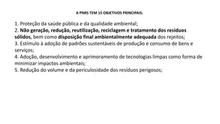A PNRS TEM 15 OBJETIVOS PRINCIPAIS:
1. Proteção da saúde pública e da qualidade ambiental;
2. Não geração, redução, reutilização, reciclagem e tratamento dos resíduos
sólidos, bem como disposição final ambientalmente adequada dos rejeitos;
3. Estímulo à adoção de padrões sustentáveis de produção e consumo de bens e
serviços;
4. Adoção, desenvolvimento e aprimoramento de tecnologias limpas como forma de
minimizar impactos ambientais;
5. Redução do volume e da periculosidade dos resíduos perigosos;
 