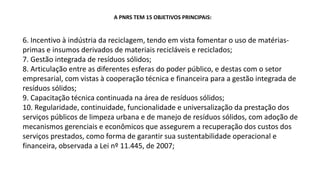 A PNRS TEM 15 OBJETIVOS PRINCIPAIS:
6. Incentivo à indústria da reciclagem, tendo em vista fomentar o uso de matérias-
primas e insumos derivados de materiais recicláveis e reciclados;
7. Gestão integrada de resíduos sólidos;
8. Articulação entre as diferentes esferas do poder público, e destas com o setor
empresarial, com vistas à cooperação técnica e financeira para a gestão integrada de
resíduos sólidos;
9. Capacitação técnica continuada na área de resíduos sólidos;
10. Regularidade, continuidade, funcionalidade e universalização da prestação dos
serviços públicos de limpeza urbana e de manejo de resíduos sólidos, com adoção de
mecanismos gerenciais e econômicos que assegurem a recuperação dos custos dos
serviços prestados, como forma de garantir sua sustentabilidade operacional e
financeira, observada a Lei nº 11.445, de 2007;
 