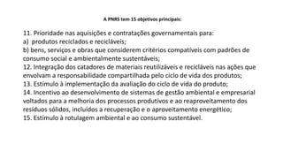 A PNRS tem 15 objetivos principais:
11. Prioridade nas aquisições e contratações governamentais para:
a) produtos reciclados e recicláveis;
b) bens, serviços e obras que considerem critérios compatíveis com padrões de
consumo social e ambientalmente sustentáveis;
12. Integração dos catadores de materiais reutilizáveis e recicláveis nas ações que
envolvam a responsabilidade compartilhada pelo ciclo de vida dos produtos;
13. Estímulo à implementação da avaliação do ciclo de vida do produto;
14. Incentivo ao desenvolvimento de sistemas de gestão ambiental e empresarial
voltados para a melhoria dos processos produtivos e ao reaproveitamento dos
resíduos sólidos, incluídos a recuperação e o aproveitamento energético;
15. Estímulo à rotulagem ambiental e ao consumo sustentável.
 