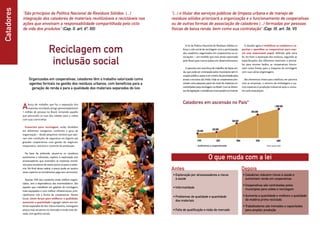 Catadores “São princípios da Política Nacional de Resíduos Sólidos: (...)
integração dos catadores de materiais reutilizáveis e recicláveis nas
ações que envolvam a responsabilidade compartilhada pelo ciclo
de vida dos produtos” (Cap. II, art. 6º, XII)
Aforça de trabalho que faz a separação dos
materiais recicláveis atinge aproximadamente
1 milhão de pessoas no Brasil, incluindo aqueles
que percorrem as ruas das cidades para a coleta
com suas carrocinhas.
Essenciais para reciclagem, estão divididos
em diferentes categorias, conforme o grau de
organização – desde pequenos núcleos que ope-
ram sem condições de segurança ou higiene até
grandes cooperativas com gestão de negócios,
maquinário, veículos e controle da produção.
Na base da pirâmide, situam-se os catadores
autônomos e informais, sujeitos à exploração por
atravessadores que revendem os materiais reciclá-
veis para sucateiros de maior porte ou para a indús-
tria. No final dessa cadeia, o preço pode ser quatro
vezes superior ao inicialmente pago aos carroceiros.
Apenas 10% dos catadores estão melhor organi-
zados, sem a dependência dos intermediários. São
aqueles que trabalham em galpões de reciclagem,
mais equipados e com melhor infraestrutura, prin-
cipalmente sob a forma de cooperativas. Nesses
locais, unem forças para melhorar a qualidade,
aumentar a quantidade e agregar valores aos ma-
teriais separados do lixo. Dessa maneira, conseguem
preços mais atraentes no mercado e renda mais ele-
vada, com ganhos sociais.
Reciclagem com
inclusão social
Organizados em cooperativas, catadores têm o trabalho valorizado como
agentes formais na gestão dos resíduos urbanos, com benefícios para a
geração de renda e para a qualidade dos materiais separados do lixo
“(...) o titular dos serviços públicos de limpeza urbana e de manejo de
resíduos sólidos priorizará a organização e o funcionamento de cooperativas
ou de outras formas de associação de catadores (...) formadas por pessoas
físicas de baixa renda, bem como sua contratação” (Cap. III, art. 36, VI)
O que muda com a lei
Depois
•	Exploração por atravessadores e riscos
à saúde
•	Informalidade
•	Problemas de qualidade e quantidade
dos materiais
•	Falta de qualificação e visão de mercado
•	Catadores reduzem riscos à saúde e
aumentam renda em cooperativas
•	Cooperativas são contratadas pelos
municípios para coleta e reciclagem
•	Aumenta a quantidade e melhora a qualidade
da matéria prima reciclada
•	Trabalhadores são treinados e capacitados
para ampliar produção
Antes
A lei da Política Nacional de Resíduos Sólidos re-
força o viés social da reciclagem com a participação
dos catadores, organizados em cooperativas ou as-
sociações – um modelo que está sendo exportado
pelo Brasil para outros países em desenvolvimento.
A parceria com essa força de trabalho de baixa ren-
da, que pode ser contratada pelos municípios sem li-
citação pública, passa a ser critério de prioridade para
acesso a recursos da União. Hoje as cooperativas pro-
cessam uma pequena parte do total de materiais en-
caminhados para reciclagem no Brasil. Com as diretri-
zes da legislação, a tendência é esse quadro se inverter.
1999 2001 2004 2006
150.000
200.000
500.000
800.000
Catadores em ascensão no País*
* Autônomos e cooperativados
O desafio agora é mobilizar os catadores e ca-
pacitar e aparelhar as cooperativas para exer-
cer esse importante papel, definido pela nova
lei. Ao fazer a separação dos resíduos, seguindo as
especificações dos diferentes materiais, e prensá-
los para montar fardos, as cooperativas funcio-
nam como fontes para a máquina da reciclagem
com suas várias engrenagens.
São elementos-chave para viabilizar, em parceria
com as empresas, o retorno de embalagens e ou-
tros materiais à produção industrial após o consu-
mo pela população.
2009
1.000.000
Fonte: Cempre, 2010
 