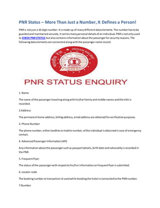 PNR Status – More Than Just a Number, It Defines a Person!
PNRis notjust a 10 digitnumber.Itismade up of manydifferentdataelements.The numberhastobe
guardedand maintainedsecurely.Itcarriesmanypersonal detailsof anindividual.PNRisnotonlyused
to CHECK PNR STATUS butalsocontainsinformationaboutthe passengerforsecurityreasons.The
followingdataelementsare connectedalongwiththe passengername record.
1. Name
The name of the passengertravelingalongwithhis/herfamilyandmiddle namesandthe title is
recorded.
2.Address
The permanenthome address,billingaddress,email addressare obtainedforverificationpurposes.
3. Phone Number
The phone number,eitherlandline ormobile number,of the individual isobtainedincase of emergency
contact.
4. AdvancedPassengerInformation(API)
Anyinformationaboutthe passengersuchas passportdetails,birthdate andnationalityisrecordedin
the PNR.
5. FrequentFlyer
The status of the passengerwithrespecttohis/herinformationonfrequentflyerissubmitted.
6. Locator code
The bookingnumberortransactionid usedwhile bookingthe ticketisconnectedtothe PNRnumber.
7.Number
 