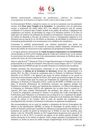 02/04/2015 9
Mobilité professionnelle, adéquation des qualifications, cohérence des politiques
d’enseignement, de formation et d’emploi, et lutte contre le décrochage scolaire
Le Gouvernement Wallon a entamé les travaux en vue de la conclusion avec les partenaires
sociaux d’un Pacte pour l’emploi et la formation ; la concertation avec les partenaires
sociaux a notamment été initiée début 2015. Les objectifs poursuivis sont de soutenir
l’embauche et le maintien dans l’emploi durable et de qualité, de renforcer l’adéquation des
compétences aux besoins, de développer les stages et la formation continue. Il est dans ce
cadre prévu de renforcer les politiques de formation et d’orientation, notamment en lien avec
les métiers en demande et d’avenir, de renforcer l’accès à l’enseignement supérieur et à la
formation tout au long de la vie, les filières en alternance, de développer la certification pour
la formation professionnelle et la reconnaissance et la validation des compétences.
Concernant la mobilité professionnelle, une attention particulière sera portée aux
reconversions industrielles et à la création de nouveaux emplois industriels, notamment au
travers des cellules de reconversion et des expériences de groupement d’employeurs.
A cet égard, plusieurs interventions du Fonds Européen d’ajustement à la mondialisation
ont été décidées en 2014 et 2015 (budget global de l’ordre de 6 millions €) en vue de soutenir
la reconversion des travailleurs suite à des restructurations intervenues en Wallonie dans les
secteurs de l’acier, du verre et des machines.
Dans le cadre de la 6ème
réforme de l’Etat, le Congé-Education payé, le Fonds de l’Expérience
professionnelle et le Fonds de Formation Titres-Services seront intégrés, dès le 1er
avril 2015,
au département du FOREM qui gère les incitants financiers à la formation des travailleurs.
Chantier prioritaire des Gouvernement, notamment en vue d’améliorer l’adéquation des
qualifications, la réforme de la formation en alternance devrait être opérationnelle à la
rentrée 2015. En effet, l’Accord de coopération entre la Wallonie, la Fédération Wallonie-
Bruxelles et la COCOF a été approuvé par toutes les parties prenantes et un accord en
intervenu en Gouvernement conjoint fin février 2015 quant aux prochaines étapes de mise en
œuvre. Un contrat unique pour les jeunes qui fréquentent les organismes de formation en
alternance en Wallonie et à Bruxelles (CEFA, centres de l'IFAPME et SFPME) sera mis en
place. Il permettra d'harmoniser les rétributions octroyées aux apprentis pendant leur
formation en entreprise, de même que l'agrément des entreprises. Un Office Francophone de
la Formation en Alternance (OFFA) sera également mis en place dans le courant du 1er
semestre 2015 pour soutenir l'harmonisation des pratiques, des statuts et des contrats.
L’Accord de coopération concernant la création et la gestion d'un Cadre Francophone des
Certifications pour l'éducation et la formation tout au long de la vie a également été adopté.
Le cadre devra permettre d’installer des parcours d’éducation et de formation plus fluides au
service du citoyen et de l’emploi. Dans le cadre du transfert des compétences, une
reconfiguration des incitants à la formation en alternance est également en préparation.
Des recommandations ont en outre été adoptées à destination du Service Francophone des
Métiers et des Qualifications (SFMQ), en charge de développer les profils métiers et les
profils de formation utilisés par l’ensemble des opérateurs d’enseignement et de formation. La
production du nombre de profils de formation par le SFMQ va ainsi être accélérée, pour
aboutir à près de 150 profils finalisés en 2017 (augmentation progressive pour passer de 15
profils par an à 40 en 2017). La priorité sera placée sur les métiers porteurs d’emploi, les
métiers émergents et les métiers en pénurie. Enfin, chaque opérateur d’enseignement et de
formation va mettre en œuvre les unités d’acquis d’apprentissage (UAA) inscrites dans les
 