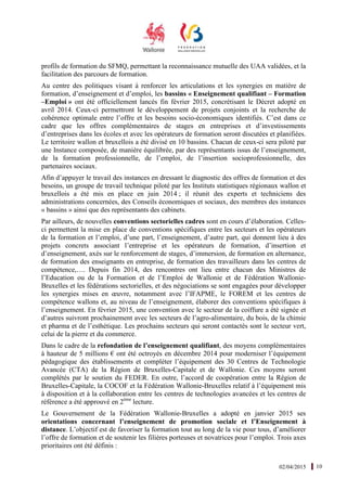 02/04/2015 10
profils de formation du SFMQ, permettant la reconnaissance mutuelle des UAA validées, et la
facilitation des parcours de formation.
Au centre des politiques visant à renforcer les articulations et les synergies en matière de
formation, d’enseignement et d’emploi, les bassins « Enseignement qualifiant – Formation
–Emploi » ont été officiellement lancés fin février 2015, concrétisant le Décret adopté en
avril 2014. Ceux-ci permettront le développement de projets conjoints et la recherche de
cohérence optimale entre l’offre et les besoins socio-économiques identifiés. C’est dans ce
cadre que les offres complémentaires de stages en entreprises et d’investissements
d’entreprises dans les écoles et avec les opérateurs de formation seront discutées et planifiées.
Le territoire wallon et bruxellois a été divisé en 10 bassins. Chacun de ceux-ci sera piloté par
une Instance composée, de manière équilibrée, par des représentants issus de l’enseignement,
de la formation professionnelle, de l’emploi, de l’insertion socioprofessionnelle, des
partenaires sociaux.
Afin d’appuyer le travail des instances en dressant le diagnostic des offres de formation et des
besoins, un groupe de travail technique piloté par les Instituts statistiques régionaux wallon et
bruxellois a été mis en place en juin 2014 ; il réunit des experts et techniciens des
administrations concernées, des Conseils économiques et sociaux, des membres des instances
« bassins » ainsi que des représentants des cabinets.
Par ailleurs, de nouvelles conventions sectorielles cadres sont en cours d’élaboration. Celles-
ci permettent la mise en place de conventions spécifiques entre les secteurs et les opérateurs
de la formation et l’emploi, d’une part, l’enseignement, d’autre part, qui donnent lieu à des
projets concrets associant l’entreprise et les opérateurs de formation, d’insertion et
d’enseignement, axés sur le renforcement de stages, d’immersion, de formation en alternance,
de formation des enseignants en entreprise, de formation des travailleurs dans les centres de
compétence,…. Depuis fin 2014, des rencontres ont lieu entre chacun des Ministres de
l’Education ou de la Formation et de l’Emploi de Wallonie et de Fédération Wallonie-
Bruxelles et les fédérations sectorielles, et des négociations se sont engagées pour développer
les synergies mises en œuvre, notamment avec l’IFAPME, le FOREM et les centres de
compétence wallons et, au niveau de l’enseignement, élaborer des conventions spécifiques à
l’enseignement. En février 2015, une convention avec le secteur de la coiffure a été signée et
d’autres suivront prochainement avec les secteurs de l’agro-alimentaire, du bois, de la chimie
et pharma et de l’esthétique. Les prochains secteurs qui seront contactés sont le secteur vert,
celui de la pierre et du commerce.
Dans le cadre de la refondation de l’enseignement qualifiant, des moyens complémentaires
à hauteur de 5 millions € ont été octroyés en décembre 2014 pour moderniser l’équipement
pédagogique des établissements et compléter l’équipement des 30 Centres de Technologie
Avancée (CTA) de la Région de Bruxelles-Capitale et de Wallonie. Ces moyens seront
complétés par le soutien du FEDER. En outre, l’accord de coopération entre la Région de
Bruxelles-Capitale, la COCOF et la Fédération Wallonie-Bruxelles relatif à l’équipement mis
à disposition et à la collaboration entre les centres de technologies avancées et les centres de
référence a été approuvé en 2ème
lecture.
Le Gouvernement de la Fédération Wallonie-Bruxelles a adopté en janvier 2015 ses
orientations concernant l’enseignement de promotion sociale et l’Enseignement à
distance. L’objectif est de favoriser la formation tout au long de la vie pour tous, d’améliorer
l’offre de formation et de soutenir les filières porteuses et novatrices pour l’emploi. Trois axes
prioritaires ont été définis :
 