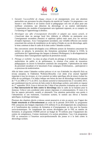 02/04/2015 11
1. Garantir l’accessibilité de chaque citoyen à cet enseignement, avec une attention
particulière aux personnes les plus éloignées du marché de l’emploi. Un programme « sur
mesure » sera élaboré et un soutien social et pédagogique sera mis en place pour une
meilleure orientation, une détection du décrochage et un soutien individualisé.
L’organisation des modules d’enseignement sera également repensée, en ce compris via
l’e-learning et l’apprentissage à distance.
2. Développer une offre d’enseignement diversifiée et adaptée aux enjeux actuels, et
s’inscrivant dans un ancrage local fort, élaborée et réfléchie en partenariat avec
l’enseignement secondaire (bassins) et supérieur (pôles) mais aussi avec les services
d’emploi régionaux. Avec l’enseignement secondaire, une véritable réflexion sera menée
concernant des actions de remédiation ou de reprise d’études en cas de décrochage, après
le tronc commun et dans le cadre de la lutte contre l’abandon scolaire.
Des conventions seront développées avec différents acteurs de formation concernant les
métiers en pénurie, la promotion des formations permettant d’obtenir le CESS, la
certification de l’apprentissage des langues à distance (Wallangues), le développement de
l’alternance dans l’enseignement supérieur de promotion sociale.
3. Pilotage et visibilité : La mise en place d’outils de pilotage et d’indicateurs, d’analyses
multicritères du public et de performance, la création d’un centre de ressources
pédagogiques ou encore la formation continuée des enseignants, l’optimisation du statut
du personnel encadrant et le lancement d’une campagne d’information,... participeront à
ce processus de modernisation.
Afin de lutter contre l’abandon scolaire précoce et en vue d’atteindre les objectifs fixés au
niveau européen, la Fédération Wallonie-Bruxelles s’est dotée d’un arsenal législatif
important à tous les niveaux, et s’est construit un indice spécifique afin de mieux évaluer les
effets de ces politiques. Cet indice indique une baisse du taux de décrochage scolaire passant
de 7 % en 2006 à 5,7 % en 2012. Les décrets sectoriel et intersectoriel du 21 novembre 2013,
qui coordonnent tous les services de lutte contre le décrochage scolaire, sont entrés en vigueur
au 1er
septembre 2014. Ceux-ci doivent être l’objet d’une première évaluation qui va nourrir
un Plan intersectoriel de lutte contre le décrochage dans le cadre de la Garantie pour la
Jeunesse. Celui-ci sera coordonné entre acteurs régionaux et communautaires. Il visera à la
fois les aspects préventifs, curatifs et alternatifs. Une attention particulière sera portée à
l’absentéisme et son traitement, l’exclusion scolaire, le soutien aux élèves à besoins
spécifiques, le pilotage statistique.
Plusieurs des chantiers décrits ci-dessus seront poursuivis et mis en œuvre avec l’appui des
Fonds structurels et d’Investissement au cours de la période 2014-2020. Le programme
FSE consacrera des budgets importants (316 millions €) au développement des compétences
et à l’amélioration des systèmes de formation et d’enseignement, en lien avec les besoins
socio-économiques. En complément des actions développées par le FSE en matière de
formation, le programme FEDER prévoit un budget de 70 millions pour l’équipement des
centres de compétences. Comme mentionné à la section précédente, l’axe 4 du programme
FSE se consacrera à l’insertion socio-professionnelle des jeunes et à la lutte contre le
décrochage scolaire.
 