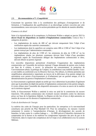 02/04/2015 12
2.5. Recommandation n°5 : Compétitivité
Concernant les questions liées à la coordination des politiques d’enseignement et de
formation, à l’inadéquation des qualifications et au décrochage scolaire couvertes par cette
recommandation, nous renvoyons à la section précédente qui les aborde de manière détaillée.
Commerce de détail
Suite à la régionalisation de la compétence, le Parlement Wallon a adopté en janvier 2015 le
décret fixant les dispositions en matière d’implantations commerciales. Celui-ci fixe 3
catégories de permis :
- Les implantations de moins de 400 m2
qui doivent uniquement faire l’objet d’une
notification auprès des autorités communales ;
- Les implantations dont la superficie est comprise entre 400 et 2.500 m2
font l’objet d’un
permis octroyé par l’administration communale ;
- Les implantations de plus de 2.500 m2
, les extensions de plus de 2.500 m2
ou les
implantations situées sur plusieurs communes doivent faire l’objet d’une procédure
régionale auprès du Fonctionnaire délégué des Implantations commerciales et donc,
doivent obtenir un permis régional.
Ces nouvelles dispositions permettront d’améliorer l’organisation des implantations
commerciales sur l’ensemble du territoire régional. Chaque demande de permis sera évaluée
sur base de 4 critères, à savoir : la protection du consommateur, la protection de
l’environnement urbain, la politique de l’emploi, la contribution à une mobilité durable. Ceux-
ci sont établis en conformité avec la Directive Services. Par ailleurs, la réforme permettra une
simplification administrative importante au travers de la délivrance d’un permis intégré (en
articulation avec permis d’environnement et d’urbanisme) par un guichet unique, et de la
dématérialisation du permis d’Implantation Commerciale..
Le Gouvernement a également adopté un arrêté qui vise à déterminer la procédure d’agrément
ainsi que la procédure de dépôt des permis d’implantation commerciale et des permis intégrés.
Ce texte clôture ainsi l’ensemble des dispositifs nécessaires à la mise en œuvre de la matière
sur le territoire régional.
Enfin, le Gouvernement Wallon a entériné la mise sur pied de la commission de recours
transitoire. Elle prendra connaissance des éventuels recours introduits contre les décisions
prises sur base de la législation fédérale. La Région est dès lors d’ores et déjà autonome en
matière de recours sur les dossiers d’implantation commerciale.
Coûts de distribution de l’énergie
La maîtrise des coûts de l’énergie pour les particuliers, les entreprises et le non-marchand
constituera une priorité du Plan Marshall 4.0. Pour les entreprises, les mesures viseront
notamment le soutien à l’autoproduction d’énergie, le développement des accords de
branches, la lutte contre le « carbon leakage »,…. La DPR prévoit d’identifier clairement les
composantes de la facture et de maîtriser les composantes régionales des prix du gaz et de
l’électricité, dans le respect des compétences de la Cwape et en collaboration avec les acteurs
fédéraux.
 