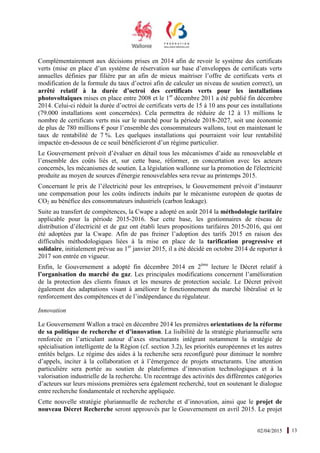 02/04/2015 13
Complémentairement aux décisions prises en 2014 afin de revoir le système des certificats
verts (mise en place d’un système de réservation sur base d’enveloppes de certificats verts
annuelles définies par filière par an afin de mieux maitriser l’offre de certificats verts et
modification de la formule du taux d’octroi afin de calculer un niveau de soutien correct), un
arrêté relatif à la durée d’octroi des certificats verts pour les installations
photovoltaïques mises en place entre 2008 et le 1er
décembre 2011 a été publié fin décembre
2014. Celui-ci réduit la durée d’octroi de certificats verts de 15 à 10 ans pour ces installations
(79.000 installations sont concernées). Cela permettra de réduire de 12 à 13 millions le
nombre de certificats verts mis sur le marché pour la période 2018-2027, soit une économie
de plus de 780 millions € pour l’ensemble des consommateurs wallons, tout en maintenant le
taux de rentabilité de 7 %. Les quelques installations qui pourraient voir leur rentabilité
impactée en-dessous de ce seuil bénéficieront d’un régime particulier.
Le Gouvernement prévoit d’évaluer en détail tous les mécanismes d’aide au renouvelable et
l’ensemble des coûts liés et, sur cette base, réformer, en concertation avec les acteurs
concernés, les mécanismes de soutien. La législation wallonne sur la promotion de l'électricité
produite au moyen de sources d'énergie renouvelables sera revue au printemps 2015.
Concernant le prix de l’électricité pour les entreprises, le Gouvernement prévoit d’instaurer
une compensation pour les coûts indirects induits par le mécanisme européen de quotas de
CO2 au bénéfice des consommateurs industriels (carbon leakage).
Suite au transfert de compétences, la Cwape a adopté en août 2014 la méthodologie tarifaire
applicable pour la période 2015-2016. Sur cette base, les gestionnaires de réseau de
distribution d’électricité et de gaz ont établi leurs propositions tarifaires 2015-2016, qui ont
été adoptées par la Cwape. Afin de pas freiner l’adoption des tarifs 2015 en raison des
difficultés méthodologiques liées à la mise en place de la tarification progressive et
solidaire, initialement prévue au 1er
janvier 2015, il a été décidé en octobre 2014 de reporter à
2017 son entrée en vigueur.
Enfin, le Gouvernement a adopté fin décembre 2014 en 2ème
lecture le Décret relatif à
l’organisation du marché du gaz. Les principales modifications concernent l’amélioration
de la protection des clients finaux et les mesures de protection sociale. Le Décret prévoit
également des adaptations visant à améliorer le fonctionnement du marché libéralisé et le
renforcement des compétences et de l’indépendance du régulateur.
Innovation
Le Gouvernement Wallon a tracé en décembre 2014 les premières orientations de la réforme
de sa politique de recherche et d’innovation. La lisibilité de la stratégie pluriannuelle sera
renforcée en l’articulant autour d’axes structurants intégrant notamment la stratégie de
spécialisation intelligente de la Région (cf. section 3.2), les priorités européennes et les autres
entités belges. Le régime des aides à la recherche sera reconfiguré pour diminuer le nombre
d’appels, inciter à la collaboration et à l’émergence de projets structurants. Une attention
particulière sera portée au soutien de plateformes d’innovation technologiques et à la
valorisation industrielle de la recherche. Un recentrage des activités des différentes catégories
d’acteurs sur leurs missions premières sera également recherché, tout en soutenant le dialogue
entre recherche fondamentale et recherche appliquée.
Cette nouvelle stratégie pluriannuelle de recherche et d’innovation, ainsi que le projet de
nouveau Décret Recherche seront approuvés par le Gouvernement en avril 2015. Le projet
 