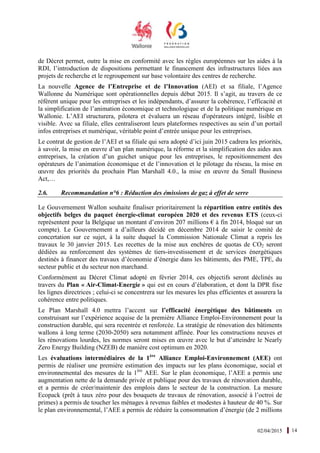 02/04/2015 14
de Décret permet, outre la mise en conformité avec les règles européennes sur les aides à la
RDI, l’introduction de dispositions permettant le financement des infrastructures liées aux
projets de recherche et le regroupement sur base volontaire des centres de recherche.
La nouvelle Agence de l’Entreprise et de l’Innovation (AEI) et sa filiale, l’Agence
Wallonne du Numérique sont opérationnelles depuis début 2015. Il s’agit, au travers de ce
référent unique pour les entreprises et les indépendants, d’assurer la cohérence, l’efficacité et
la simplification de l’animation économique et technologique et de la politique numérique en
Wallonie. L’AEI structurera, pilotera et évaluera un réseau d'opérateurs intégré, lisible et
visible. Avec sa filiale, elles centraliseront leurs plateformes respectives au sein d’un portail
infos entreprises et numérique, véritable point d’entrée unique pour les entreprises.
Le contrat de gestion de l’AEI et sa filiale qui sera adopté d’ici juin 2015 cadrera les priorités,
à savoir, la mise en œuvre d’un plan numérique, la réforme et la simplification des aides aux
entreprises, la création d’un guichet unique pour les entreprises, le repositionnement des
opérateurs de l’animation économique et de l’innovation et le pilotage du réseau, la mise en
œuvre des priorités du prochain Plan Marshall 4.0., la mise en œuvre du Small Business
Act,…
2.6. Recommandation n°6 : Réduction des émissions de gaz à effet de serre
Le Gouvernement Wallon souhaite finaliser prioritairement la répartition entre entités des
objectifs belges du paquet énergie-climat européen 2020 et des revenus ETS (ceux-ci
représentent pour la Belgique un montant d’environ 207 millions € à fin 2014, bloqué sur un
compte). Le Gouvernement a d’ailleurs décidé en décembre 2014 de saisir le comité de
concertation sur ce sujet, à la suite duquel la Commission Nationale Climat a repris les
travaux le 30 janvier 2015. Les recettes de la mise aux enchères de quotas de CO2 seront
dédiées au renforcement des systèmes de tiers-investissement et de services énergétiques
destinés à financer des travaux d’économie d’énergie dans les bâtiments, des PME, TPE, du
secteur public et du secteur non marchand.
Conformément au Décret Climat adopté en février 2014, ces objectifs seront déclinés au
travers du Plan « Air-Climat-Energie » qui est en cours d’élaboration, et dont la DPR fixe
les lignes directrices ; celui-ci se concentrera sur les mesures les plus efficientes et assurera la
cohérence entre politiques.
Le Plan Marshall 4.0 mettra l’accent sur l’efficacité énergétique des bâtiments en
construisant sur l’expérience acquise de la première Alliance Emploi-Environnement pour la
construction durable, qui sera recentrée et renforcée. La stratégie de rénovation des bâtiments
wallons à long terme (2030-2050) sera notamment affinée. Pour les constructions neuves et
les rénovations lourdes, les normes seront mises en œuvre avec le but d’atteindre le Nearly
Zero Energy Building (NZEB) de manière cost optimum en 2020.
Les évaluations intermédiaires de la 1ère
Alliance Emploi-Environnement (AEE) ont
permis de réaliser une première estimation des impacts sur les plans économique, social et
environnemental des mesures de la 1ère
AEE. Sur le plan économique, l’AEE a permis une
augmentation nette de la demande privée et publique pour des travaux de rénovation durable,
et a permis de créer/maintenir des emplois dans le secteur de la construction. La mesure
Ecopack (prêt à taux zéro pour des bouquets de travaux de rénovation, associé à l’octroi de
primes) a permis de toucher les ménages à revenus faibles et modestes à hauteur de 40 %. Sur
le plan environnemental, l’AEE a permis de réduire la consommation d’énergie (de 2 millions
 