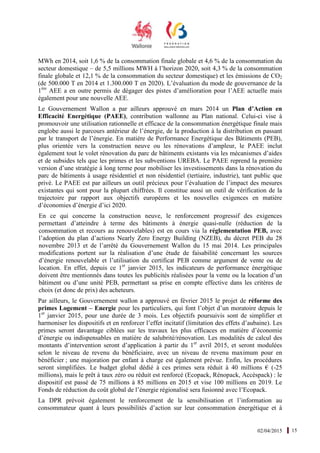 02/04/2015 15
MWh en 2014, soit 1,6 % de la consommation finale globale et 4,6 % de la consommation du
secteur domestique – de 5,5 millions MWH à l’horizon 2020, soit 4,3 % de la consommation
finale globale et 12,1 % de la consommation du secteur domestique) et les émissions de CO2
(de 500.000 T en 2014 et 1.300.000 T en 2020). L’évaluation du mode de gouvernance de la
1ère
AEE a en outre permis de dégager des pistes d’amélioration pour l’AEE actuelle mais
également pour une nouvelle AEE.
Le Gouvernement Wallon a par ailleurs approuvé en mars 2014 un Plan d’Action en
Efficacité Energétique (PAEE), contribution wallonne au Plan national. Celui-ci vise à
promouvoir une utilisation rationnelle et efficace de la consommation énergétique finale mais
englobe aussi le parcours antérieur de l’énergie, de la production à la distribution en passant
par le transport de l’énergie. En matière de Performance Energétique des Bâtiments (PEB),
plus orientée vers la construction neuve ou les rénovations d’ampleur, le PAEE inclut
également tout le volet rénovation du parc de bâtiments existants via les mécanismes d’aides
et de subsides tels que les primes et les subventions UREBA. Le PAEE reprend la première
version d’une stratégie à long terme pour mobiliser les investissements dans la rénovation du
parc de bâtiments à usage résidentiel et non résidentiel (tertiaire, industrie), tant public que
privé. Le PAEE est par ailleurs un outil précieux pour l’évaluation de l’impact des mesures
existantes qui sont pour la plupart chiffrées. Il constitue aussi un outil de vérification de la
trajectoire par rapport aux objectifs européens et les nouvelles exigences en matière
d’économies d’énergie d’ici 2020.
En ce qui concerne la construction neuve, le renforcement progressif des exigences
permettant d’atteindre à terme des bâtiments à énergie quasi-nulle (réduction de la
consommation et recours au renouvelables) est en cours via la réglementation PEB, avec
l’adoption du plan d’actions Nearly Zero Energy Building (NZEB), du décret PEB du 28
novembre 2013 et de l’arrêté du Gouvernement Wallon du 15 mai 2014. Les principales
modifications portent sur la réalisation d’une étude de faisabilité concernant les sources
d’énergie renouvelable et l’utilisation du certificat PEB comme argument de vente ou de
location. En effet, depuis ce 1er
janvier 2015, les indicateurs de performance énergétique
doivent être mentionnés dans toutes les publicités réalisées pour la vente ou la location d’un
bâtiment ou d’une unité PEB, permettant sa prise en compte effective dans les critères de
choix (et donc de prix) des acheteurs.
Par ailleurs, le Gouvernement wallon a approuvé en février 2015 le projet de réforme des
primes Logement – Energie pour les particuliers, qui font l’objet d’un moratoire depuis le
1er
janvier 2015, pour une durée de 3 mois. Les objectifs poursuivis sont de simplifier et
harmoniser les dispositifs et en renforcer l’effet incitatif (limitation des effets d’aubaine). Les
primes seront davantage ciblées sur les travaux les plus efficaces en matière d’économie
d’énergie ou indispensables en matière de salubrité/rénovation. Les modalités de calcul des
montants d’intervention seront d’application à partir du 1er
avril 2015, et seront modulées
selon le niveau de revenu du bénéficiaire, avec un niveau de revenu maximum pour en
bénéficier ; une majoration par enfant à charge est également prévue. Enfin, les procédures
seront simplifiées. Le budget global dédié à ces primes sera réduit à 40 millions € (-25
millions), mais le prêt à taux zéro ou réduit est renforcé (Ecopack, Rénopack, Accèspack) : le
dispositif est passé de 75 millions à 85 millions en 2015 et vise 100 millions en 2019. Le
Fonds de réduction du coût global de l’énergie régionalisé sera fusionné avec l’Ecopack.
La DPR prévoit également le renforcement de la sensibilisation et l’information au
consommateur quant à leurs possibilités d’action sur leur consommation énergétique et à
 