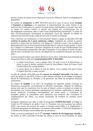 02/04/2015 16
prévoir un point de contact local unique pour l’accès aux différents outils d’accompagnement
disponibles.
En matière de transports, la DPR 2014-2019 prévoit la mise en œuvre d’une stratégie
« Transport et logistique », de dynamiser le fonctionnement des ports wallons et de
renforcer leur coordination, de valoriser les plate-formes multimodales et d’assurer leur mise
en réseau. En matière routière, la priorité sera donnée aux investissements liés au
développement économique, dans le cadre d’une programmation pluriannuelle. Le projet de
Plan Air-Climat-Energie, actuellement en préparation, fixera des objectifs en matière de
réduction des émissions de gaz à effet de serre pour le secteur du transport.
Pour concrétiser ces orientations, le Gouvernement Wallon a adopté en décembre 2014 les
contrats de gestion des 4 ports autonomes wallons. L'adoption des contrats de gestion
permettra à chaque port de bénéficier d’un budget de 5 millions € pour 5 ans en-dehors de
plans particuliers que le Gouvernement peut décider dans le cadre de certains projets. L'octroi
de ce budget est conditionné à plusieurs obligations de la part du port (l'établissement d’un
plan d’investissement quinquennal, d'un plan d’entreprise et d’un tableau de bord). De plus,
afin de mieux coordonner leurs actions, une plateforme de coordination des ports sera mise en
place.
Le Gouvernement wallon a par ailleurs décidé en février 2015, d’introduire deux demandes de
financement dans le cadre de la programmation RTE-T 2014-2020 :
1. Le projet Seine-Escaut : mise à gabarit classe Vb pour la Lys et le Haut-Escaut, et
classe Va pour la dorsale wallonne (Canal de Nimy-Blaton, Canal du Centre, Canal
Charleroi-Bruxelles versant Sambre) ;
2. Le projet Bassin de la Meuse en aval de Namur : mise à gabarit VIb pour l’écluse
d’Ampsin-Neuville, et autres travaux.
Le plan de subsides 2014-2020 pour des moyens de transport alternatifs à la route a en
outre été adopté en mai 2014. Celui-ci a pour objectif principal de développer le transport
fluvial de marchandises en Wallonie et de pérenniser une flotte de navigation intérieure
performante.
En matière de mobilité, il est prévu de développer une approche globale conciliant les
dimensions accessibilité, environnement et efficacité économique, intégrant les différents
acteurs ainsi que les connexions avec les pays et régions voisins, et prenant en compte les
articulations avec d’autres politiques (aménagement du territoire, organisation du temps de
travail, télétravail, covoiturage, développement des modes doux,…). Concernant les
transports publics, la concertation entre opérateurs sera renforcée afin d’améliorer la
complémentarité des offres. Les projets structurants de transport en commun seront
poursuivis.
Soulignons également que, dans le cadre du programme FEDER 2014-2020, un budget de
l’ordre de 274 millions € est dédié à l’axe 4 « Transition vers une économie bas carbone
2020 », qui couvre des mesures de soutien à l’énergie renouvelable, à la cogénération, à
l’efficacité énergétique des bâtiments, à la mobilité multi-modale, à l’efficacité énergétique et
l’utilisation des énergies renouvelables dans les entreprises.
Enfin, un exercice participatif sur la 1ère
Stratégie wallonne de développement durable a
été réalisé en 2014, permettant d’évaluer les enjeux et axes de travail possibles de ladite
 