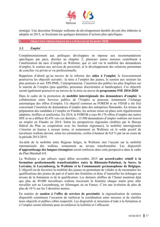 02/04/2015 17
stratégie. Une deuxième Stratégie wallonne de développement durable devrait être élaborée et
adoptée en 2015, se focalisant sur quelques domaines d’actions plus spécifiques.
3. OBJECTIFS THEMATIQUES DE LA STRATEGIE EUROPE 2020
3.1. Emploi
Complémentairement aux politiques développées en réponse aux recommandations
spécifiques par pays, décrites au chapitre 2, plusieurs autres mesures contribuent à
l’amélioration du taux d’emploi en Wallonie, que ce soit via la mobilité des demandeurs
d’emploi, le soutien aux services de proximité, et le développement des solutions permettant
de concilier vie privée et vie professionnelle.
Rappelons d’abord qu’au travers de la réforme des aides à l’emploi, le Gouvernement
poursuivra les objectifs suivants : la mise à l’emploi des jeunes, le soutien aux secteurs les
plus porteurs et aux TPE/PME, l’entrepreneuriat, l’insertion des publics les plus fragilisés sur
le marché de l’emploi (peu qualifiés, personnes discriminées et handicapées). Ces objectifs
seront également poursuivis au travers de la mise en œuvre du programme FSE 2014-2020.
Dans le cadre de la promotion de mobilité interrégionale des demandeurs d’emploi, la
collaboration entre Services publics de l’Emploi se poursuit, notamment l’échange
automatique des offres d’emploi. Un objectif commun au FOREM et au VDAB a été fixé
concernant l’insertion de demandeurs d’emploi dans des entreprises flamandes. En termes de
préparation des candidats à l’emploi en Flandre, les actions mises en place sont régulièrement
adaptées, étoffées et améliorées. En 2014, le FOREM a reçu 86.176 offres d’emploi des autres
SPE et en a diffusé 42.476 vers ces derniers ; 13.500 demandeurs d’emploi wallons ont trouvé
un emploi en Flandre en 2014. Selon les perspectives régionales (établies par le Bureau
fédéral du Plan en coopération avec les Instituts régionaux), la mobilité interrégionale
s’inscrira en hausse à moyen terme, et notamment en Wallonie où le solde positif de
navetteurs wallons devrait, selon les estimations, croître à hauteur de 0,8 % par an au cours de
la période 2013-2019.
Au-delà de la mobilité entre Régions belges, la Wallonie met l’accent sur la mobilité
internationale des wallons, notamment au niveau transfrontalier. Les dispositifs
d’apprentissage des langues étrangères seront renforcés dans cette perspective dans le cadre
du Plan Marshall 4.0.
La Wallonie a par ailleurs signé début novembre 2015 un accord-cadre relatif à la
formation professionnelle transfrontalière entre la Rhénanie-Palatinat, la Sarre, la
Lorraine, le Luxembourg, la Wallonie et la Communauté germanophone de Belgique.
L’objectif est de favoriser la mobilité des jeunes en permettant de valider et de reconnaître les
qualifications des jeunes de part et d’autre des frontières et donc d’intensifier les échanges au
niveau de la formation et de la qualification. Les derniers chiffres de l’Inami montrent déjà
que plus de 49.000 travailleurs wallons traversent la frontière chaque matin pour aller
travailler soit au Luxembourg, en Allemagne ou en France. C’est une évolution de plus de
plus de 10 % sur les 5 dernières années.
En matière de soutien à l’offre de services de proximité, la régionalisation de certains
dispositifs constituera l’occasion de renforcer la coordination entre mesures et de clarifier
leurs objectifs et publics cibles respectifs. Les dispositifs et structures d’aide à la formation et
à l’emploi seront réformés pour en renforcer la lisibilité et l’efficacité.
 