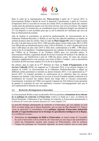 02/04/2015 18
Dans le cadre de la régionalisation des Titres-services à partir du 1er
janvier 2015, le
Gouvernement Wallon a décidé de revoir le dispositif. Concrètement, à partir de l’exercice
d’imposition 2016 (c’est-à-dire les revenus de l’année 2015), la réduction fiscale des sommes
versées pour des prestations payées avec des titres-services sera revue à la baisse. Par rapport
au régime actuel, le montant pris en considération pour la réduction d'impôt sera diminué de
2/3. Les Régions se sont accordées pour que ce soit le domicile de l’utilisateur qui serve de
base au financement du système.
Afin de faciliter la conciliation vie privée/vie professionnelle, les Gouvernements de la
Fédération Wallonie-Bruxelles et Wallon se sont fixé des objectifs ambitieux en matière de
création de places dans les crèches. Dans le cadre du Plan Cigogne III, suite à l’appel à projet
du volet 2 du plan lancé en mai 2014, 5.400 nouvelles places seront créées entre 2015 et 2018
(soit 200 de plus qu’initialement prévu), dont 3.186 en Wallonie. Le volet 3 du plan prévoit de
créer 5.200 places de plus entre 2019 et 2022 dont, conformément à la DPC, 1.900 places
avant la fin de la législature. Complémentairement aux subsides de fonctionnement octroyés
par l’Office de la Naissance et de l’Enfance (ONE) pour ces nouvelles places, le
Gouvernement Wallon a également décidé fin février d’octroyer 60 millions € de subsides en
infrastructures, qui bénéficieront à près de 3.000 des places créées. En outre, des moyens
régionaux supplémentaires sont octroyés sous forme d’aides à l’emploi ; ceux-ci permettront
la création de 650 nouveaux emplois d’ici la fin de la législature.
Par ailleurs, dans le cadre de la 6ème
Réforme de l’Etat, le Fonds d’Equipements et de
Services Collectifs (FESC) est supprimé au 31 décembre 2014, et ses moyens intégrés à la
dotation de l’ONE. Le Gouvernement de la Fédération Wallonie-Bruxelles a adopté les
différents arrêtés permettant ce transfert au dernier trimestre 2014 ; il est opérationnel au 1er
janvier 2015. Ce transfert permettra un renforcement de la cohérence dans les services
proposés aux familles. Cela concerne les services d’accueil d’enfants malades à domicile et la
coordination de l’accueil des enfants durant leur temps libre et l’accueil extrascolaire.
Concrètement, la dotation de l’ONE sera majorée à hauteur de 34,8 millions € pour permettre
de garantir la continuité du suivi des opérateurs, d’assurer l’accompagnement ainsi que le
suivi administratif et financier de ces projets.
3.2. Recherche, Développement et Innovation
Le Gouvernement Wallon a tracé en décembre 2014 les premières orientations de la réforme
de sa politique de recherche et d’innovation. Celle-ci se fonde sur 3 axes : la réforme du
Décret Recherche, l’élaboration d’une Stratégie de recherche et d’innovation pluriannuelle et
la réforme de l’octroi des incitants financiers (cf. aussi chapitre 2.5).
La nouvelle Stratégie pluriannuelle de recherche et d’innovation, qui sera adoptée en avril
2015, en même temps que le Décret Recherche, sera au cœur du Plan Marshall 4.0. Celui-ci
visera en particulier la consolidation d’une politique régionale d’innovation industrielle
durable et l’approfondissement de la Stratégie de spécialisation intelligente de la Région,
et ce à différents niveaux :
Stimulation des dynamiques de R&D et d’innovation, en tenant compte de l’ensemble
du cycle d’innovation et de la créativité, de l’innovation au sens large et des potentialités à
retirer des fertilisations croisées entre secteurs (et Pôles/clusters). Afin de renforcer
l’impact des politiques sur l’économie régionale, un accent renforcé sera en outre placé
 