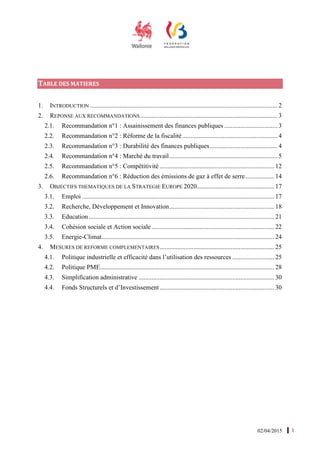 02/04/2015 1
TABLE DES MATIERES
1. INTRODUCTION .................................................................................................................... 2
2. REPONSE AUX RECOMMANDATIONS ..................................................................................... 3
2.1. Recommandation n°1 : Assainissement des finances publiques ................................. 3
2.2. Recommandation n°2 : Réforme de la fiscalité........................................................... 4
2.3. Recommandation n°3 : Durabilité des finances publiques.......................................... 4
2.4. Recommandation n°4 : Marché du travail................................................................... 5
2.5. Recommandation n°5 : Compétitivité ....................................................................... 12
2.6. Recommandation n°6 : Réduction des émissions de gaz à effet de serre.................. 14
3. OBJECTIFS THEMATIQUES DE LA STRATEGIE EUROPE 2020................................................ 17
3.1. Emploi ....................................................................................................................... 17
3.2. Recherche, Développement et Innovation................................................................. 18
3.3. Education................................................................................................................... 21
3.4. Cohésion sociale et Action sociale ............................................................................ 22
3.5. Energie-Climat........................................................................................................... 24
4. MESURES DE REFORME COMPLEMENTAIRES....................................................................... 25
4.1. Politique industrielle et efficacité dans l’utilisation des ressources .......................... 25
4.2. Politique PME............................................................................................................ 28
4.3. Simplification administrative .................................................................................... 30
4.4. Fonds Structurels et d’Investissement ....................................................................... 30
 