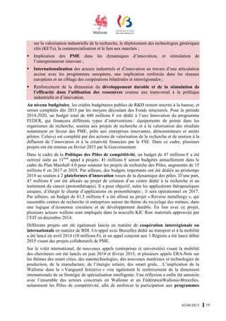 02/04/2015 19
sur la valorisation industrielle de la recherche, le déploiement des technologies génériques
clés (KETs), la commercialisation et le lien aux marchés ;
Implication des PME dans les dynamiques d’innovation, et stimulation de
l’entrepreneuriat innovant ;
Internationalisation des acteurs industriels et d’innovation au travers d’une articulation
accrue avec les programmes européens, une implication renforcée dans les réseaux
européens et un ciblage des coopérations bilatérales et interrégionales ;
Renforcement de la dimension du développement durable et de la stimulation de
l’efficacité dans l’utilisation des ressources comme axe transversal à la politique
industrielle et d’innovation.
Au niveau budgétaire, les crédits budgétaires publics de R&D restent inscrits à la hausse, et
seront complétés dès 2015 par les moyens découlant des Fonds structurels. Pour la période
2014-2020, un budget total de 440 millions € est dédié à l’axe Innovation du programme
FEDER, qui financera différents types d’interventions : équipements de pointe dans les
organismes de recherche, soutien aux projets de recherche et à la valorisation des résultats
notamment en faveur des PME, prêts aux entreprises innovantes, démonstrateurs et unités
pilotes. Celui-ci est complété par des actions de valorisation de la recherche et de soutien à la
diffusion de l’innovation et à la créativité financées par le FSE. Dans ce cadre, plusieurs
projets ont été retenus en février 2015 par le Gouvernement.
Dans le cadre de la Politique des Pôles de compétitivité, un budget de 47 millions € a été
octroyé suite au 11ème
appel à projets. 41 millions € seront budgétés annuellement dans le
cadre du Plan Marshall 4.0 pour soutenir les projets de recherche des Pôles, augmentés de 15
millions € en 2017 et 2018. Par ailleurs, des budgets importants ont été dédiés au printemps
2014 au soutien à 2 plateformes d’innovation issues de la dynamique des pôles. D’une part,
47 millions € ont été alloués au projet de création d’un centre dédié à la recherche et au
traitement du cancer (protonthérapie). Il a pour objectif, outre les applications thérapeutiques
uniques, d’élargir le champ d’applications en protonthérapie ; il sera opérationnel en 2017.
Par ailleurs, un budget de 41,5 millions € a été alloué au projet « Reverse metallurgy », qui
rassemble centres de recherche et entreprises autour du thème du recyclage des métaux, dans
une logique d’économie circulaire et de développement durable. En lien avec ce projet,
plusieurs acteurs wallons sont impliqués dans la nouvelle KIC Raw materials approuvée par
l’EIT en décembre 2014.
Différents projets ont été également lancés en matière de coopération interrégionale ou
internationale en matière de RDI. Un appel avec Bruxelles dédié au transport et à la mobilité
a été lancé en avril 2014 (10 millions €), et un appel conjoint aux 3 Régions a été lancé début
2015 visant des projets collaboratifs de PME.
Sur le volet international, de nouveaux appels (entreprises et universités) visant la mobilité
des chercheurs ont été lancés en juin 2014 et février 2015, et plusieurs appels ERA-Nets sur
les thèmes des smart cities, des nanotechnologies, des nouveaux matériaux et technologies de
production, de la manufacture, de l’énergie solaire, des smart grids,…L’implication de la
Wallonie dans la « Vanguard Initiative » vise également le renforcement de la dimension
internationale de sa Stratégie de spécialisation intelligente. Une réflexion a enfin été amorcée
avec l’ensemble des acteurs concernés en Wallonie et en FédérationWallonie-Bruxelles,
notamment les Pôles de compétitivité, afin de renforcer la participation aux programmes
 
