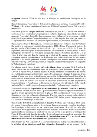 02/04/2015 20
européens (Horizon 2020), en lien avec la Stratégie de spécialisation intelligente de la
Région.
Dans le domaine de l’innovation et de la créativité, la mise en œuvre du programme Creative
Wallonia et des actions menées dans le cadre du Wallonia European Creative District se sont
poursuivies.
Une action pilote de chèques créativité a été lancée en juin 2014. Ceux-ci sont destinés à
soutenir des duos constitués d’une entreprise en recherche de plus de créativité et d’un créatif
(externe à l'entreprise). Ensemble, ils proposent un projet où la créativité apporte une véritable
plus-value à la promotion d’un produit existant ou à la mise au point d’un prototype ou encore
à l’optimisation de processus (qu’ils soient organisationnels, de production ou autres).
Deux projets pilotes de Living Labs, couvrant des thématiques porteuses pour la Wallonie
(l’e-santé et la gastronomie), ont été sélectionnés en 2014 à l’issue d’un appel à projets : ils
ont été lancés officiellement en janvier/février 2015, pour une période de 2 ans. Ils
regroupent, dans une logique d’innovation ouverte, différents types d’acteurs publics et privés
(entreprises, laboratoires de recherche, collectivités locales, utilisateurs potentiels, …), et
visent à aller plus loin dans la création de produits et de services innovants en testant
« grandeur nature » ces derniers et en développant une vision stratégique de leurs usages
potentiels. Ceci devrait permettre à terme l’émergence d’un modèle innovant, efficace et
efficient de Living Lab wallon et, partant, la sélection d’autres thématiques clés sur lesquelles
la Wallonie pourra capitaliser.
Par ailleurs, suite à l’appel à projet « Creative Hubs » lancé en janvier 2014, 7 projets de
Hubs créatifs ont été sélectionnés dans les principales villes wallonnes (Namur, Liège,
Louvain-la-Neuve, Mons, Charleroi, Tournai et Arlon), permettant une adaptation des actions
aux réalités économiques et territoriales locales. Conformément à l’appel, ils disposent d’une
période d’un an pour tester et implémenter leur modèle de Hub créatif dont l’objectif est la
transformation de l’économie « traditionnelle » d’un territoire vers l’économie « créative » à
travers la mise en capacité des acteurs en favorisant l’innovation ouverte, l’hybridation
transdisciplinaire et l’intelligence collaborative. Au terme de cette période, les Hubs créatifs
wallons affinés et validés pourront être pérennisés via les Fonds structurels européens.
Etant donné leur succès, la poursuite des actions Boost-Up/Industries créatives et Nest-Up
a été décidée. En effet, l’action Boost-Up/Industrie créative a réalisé, depuis son lancement, 6
appels à projets permettant la réception de plus de 500 candidatures et l’octroi d’aides au
financement pour les 36 lauréats sélectionnés. L’action Nest-Up a, quant à elle, réalisé 4
sessions d’accélération de start-ups depuis l’automne 2012. Cela a permis l’accompagnement
à la création de 19 start-ups en deux ans.
Dans le cadre de WECD, une évaluation de Creative Wallonia a été réalisée en 2014. Celle-
ci a mis en évidence la nouveauté et la pertinence du programme, qui a contribué à renforcer
les dynamiques collaboratives et les coopérations transversales. Il a créé un cadre plus
favorable au développement de projets innovants et créatifs en Wallonie. Parmi les différentes
recommandations émises pour améliorer sa mise en œuvre, il est proposé d’impliquer les
Pôles de Compétitivité dans la démarche. Il est également recommandé de poursuivre les
efforts à l’international. Une étude relative à l’articulation entre ICC et services à haute
intensité de connaissance avec l’industrie a également été finalisée.
Dans le cadre du Plan Marshall 4.0, le Gouvernement entend mettre l’accent sur le soutien à
la création et au développement des entreprises innovantes, en ce compris via la
 