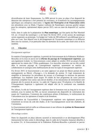 02/04/2015 21
diversification de leurs financements. La DPR prévoit la mise en place d’un dispositif de
détection des entreprises à fort potentiel de croissance, et d’améliorer les accompagnements
spécifiques aux entreprises innovantes. L’Agence de l’Entreprise et de l’Innovation (AEI)
(en articulation avec sa filiale, l’Agence wallonne du Numérique), nouveau guichet unique
pour les entreprise, opérationnel depuis janvier 2015, sera au cœur du dispositif (cf. section
2.5.).
Enfin, dans le cadre de la préparation du Plan numérique, qui fera partie du Plan Marshall
4.0, un « Conseil du numérique » a été lancé fin février 2015, et des assises du numérique
seront organisées au printemps. Un budget de l’ordre de 200 millions € sera débloqué pour ce
plan sur 4 ans. Son objectif sera le développement de l’économie numérique et sa diffusion
dans tous les secteurs, et en particulier dans les domaines de la santé, des smart cities et de la
mobilité.
3.3. Education
Enseignement supérieur
En matière d’enseignement supérieur, la priorité du Gouvernement de la Fédération Wallonie-
Bruxelles est la mise en œuvre de la réforme du paysage de l’enseignement supérieur, qui
sera également évaluée. Le Gouvernement a ainsi adopté en octobre 2014 un projet d’arrêté
approuvant les statuts des 5 Pôles académiques. Ces nouvelles structures ont un rôle central
dans le nouveau paysage de l’enseignement supérieur, notamment en matière de
collaborations et synergies entre établissements de tous les types d’enseignement supérieur.
Fin février 2015, le Gouvernement a en outre approuvé un projet de Décret portant divers
aménagements au Décret « Paysage », à la demande du secteur. Il s’agit notamment de
simplifier et harmoniser les procédures de recours et d’aménager la structure du parcours
académique. Les étudiants ayant acquis 30 crédits de leur programme de cours peuvent
désormais compléter leur cursus sans devoir doubler, et les mécanismes de réorientation sont
proposés dès la session de janvier. Le cadre de l’Agence pour l’Evaluation et la Qualité de
l’Enseignement Supérieur a également été adapté afin de le conformer aux standards
européens.
Par ailleurs, le rôle de l’enseignement supérieur dans la formation tout au long de la vie sera
renforcé, avec le soutien du FSE, au travers notamment des dispositifs de valorisation des
acquis de l’expérience, l’extension des expériences pilotes d’alternance, le renforcement de
l’articulation avec les opérateurs d’emploi et de formation.
L’amélioration de l’accessibilité à l’enseignement supérieur sera également poursuivie,
notamment au niveau du coût des études, et de l’accompagnement social des étudiants, de
l’orientation.
Le Gouvernement prévoit enfin un refinancement et une réforme du système de financement
de l’enseignement supérieur.
Décrochage scolaire
Outre les dispositifs en place (décrets sectoriel et intersectoriel) et en développement (Plan
intersectoriel de lutte contre le décrochage, dans le cadre de la Garantie Jeunesse) détaillés à
la section 2.4., le Gouvernement de la Fédération Wallonie-Bruxelles a présenté en janvier
 