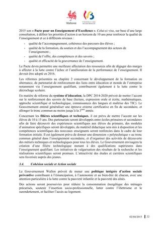 02/04/2015 22
2015 son « Pacte pour un Enseignement d’Excellence ». Celui-ci vise, sur base d’une large
consultation, à définir les priorités d’action à un horizon de 10 ans pour renforcer la qualité de
l’enseignement et ce à différents niveaux :
- qualité de l’accompagnement, cohérence des parcours des élèves ;
- qualité de la formation, du soutien et des l’accompagnement des acteurs de
l’enseignement ;
- qualité de l’offre, des compétences et des savoirs ;
- qualité et efficacité de la gouvernance de l’enseignement.
Le Pacte devra permettre une meilleure affectation des ressources afin de dégager des marges
à affecter à la lutte contre l’échec et l’amélioration de la performance de l’enseignement. Il
devrait être adopté en 2016.
Les réformes présentées au chapitre 2 concernant le développement de la formation en
alternance, de partenariat de renforcement des liens entre éducation et monde de l’entreprise
notamment via l’enseignement qualifiant, contribueront également à la lutte contre le
décrochage scolaire.
En matière de réforme du système d’éducation, la DPC 2014-2020 prévoit de mettre l’accent
sur le renforcement des savoirs de base (lecture, expression orale et écrite, mathématiques,
approche scientifique et technologique, connaissances des langues et maîtrise des TIC). Le
Gouvernement entend généraliser une épreuve externe certificative en fin de secondaire, et
allonger le tronc commun au moins jusqu’à la 3ème
année.
Concernant les filières scientifiques et techniques, il est prévu de mettre l’accent sur les
élèves de 10 à 15 ans. Des partenariats seront développés entre écoles primaires et secondaires
afin de faire découvrir des expériences scientifiques aux élèves du primaire, des modules
d’animation spécifiques seront développés, du matériel didactique sera mis à disposition et les
compétences scientifiques des nouveaux enseignants seront renforcées dans le cadre de leur
formation initiale. Il est également prévu de donner une dimension « polytechnique » au tronc
commun général dans l’enseignement secondaire, et d’organiser des activités de découverte
des métiers techniques et technologiques pour tous les élèves. Le Gouvernement envisagera la
création d’une filière technologique menant à des qualifications supérieures dans
l’enseignement qualifiant. Les initiatives de vulgarisation des résultats de la recherche et les
réalisations scientifiques seront promues. L’attractivité des études et carrières scientifiques
sera favorisée auprès des jeunes.
3.4. Cohésion sociale et Action sociale
Le Gouvernement Wallon prévoit de mener une politique intégrée d’action sociale
préventive contribuant à l’émancipation, à l’autonomie et au bien-être de chacun, avec une
attention particulière à la lutte contre la pauvreté infantile et la pauvreté des aînés.
Des actions seront poursuivies pour réduire la consommation énergétique des ménages
précarisés, soutenir l’insertion socio-professionnelle, lutter contre l’illettrisme et le
surendettement, et faciliter l’accès au logement.
 